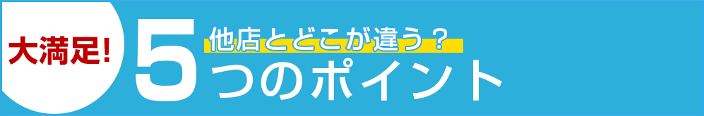 大満足！他店とどこが違う？5つのポイント