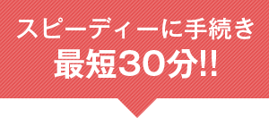 スピーディに手続き 最短30分